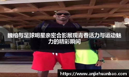 魏榕与足球明星亲密合影展现青春活力与运动魅力的精彩瞬间